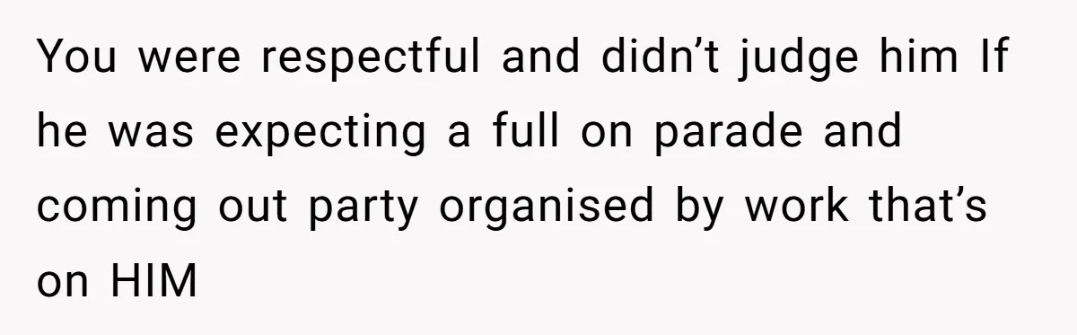 You were respectful and didn’t judge him If he was expecting a full on parade and coming out party organised by work that’s on HIM