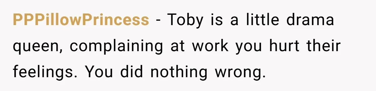PPPillowPrincess − Toby is a little drama queen, complaining at work you hurt their feelings. You did nothing wrong.