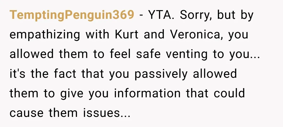TemptingPenguin369 − YTA. Sorry, but by empathizing with Kurt and Veronica, you allowed them to feel safe venting to you... it's the fact that you passively allowed them to give...