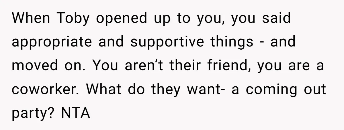 When Toby opened up to you, you said appropriate and supportive things - and moved on. You aren’t their friend, you are a coworker. What do they want- a coming...