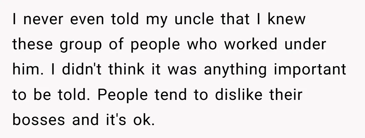I never even told my uncle that I knew these group of people who worked under him. I didn't think it was anything important to be told. People tend to...