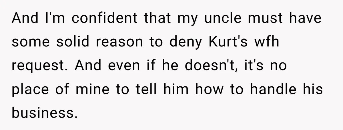 And I'm confident that my uncle must have some solid reason to deny Kurt's wfh request. And even if he doesn't, it's no place of mine to tell him how...