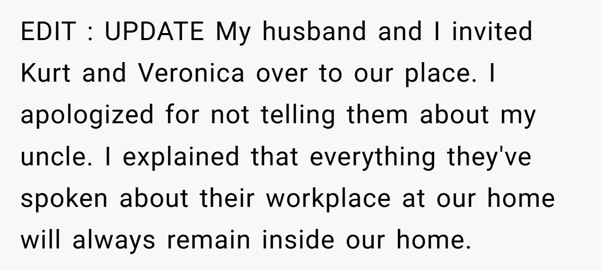 EDIT : UPDATE My husband and I invited Kurt and Veronica over to our place. I apologized for not telling them about my uncle. I explained that everything they've spoken...