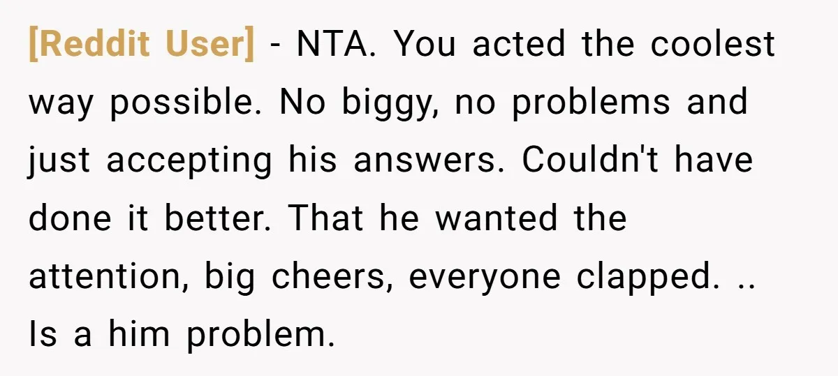 [Reddit User] − NTA. You acted the coolest way possible. No biggy, no problems and just accepting his answers. Couldn't have done it better. That he wanted the attention, big...