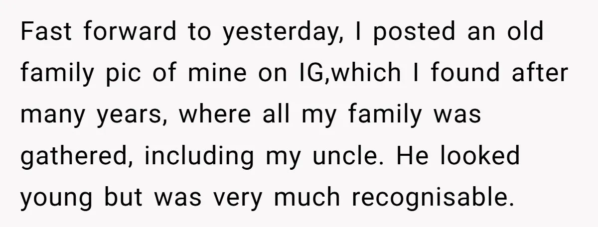 Fast forward to yesterday, I posted an old family pic of mine on IG,which I found after many years, where all my family was gathered, including my uncle. He looked...