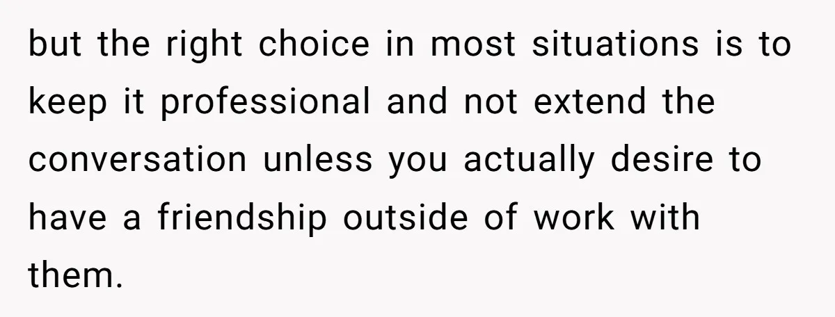 but the right choice in most situations is to keep it professional and not extend the conversation unless you actually desire to have a friendship outside of work with them.