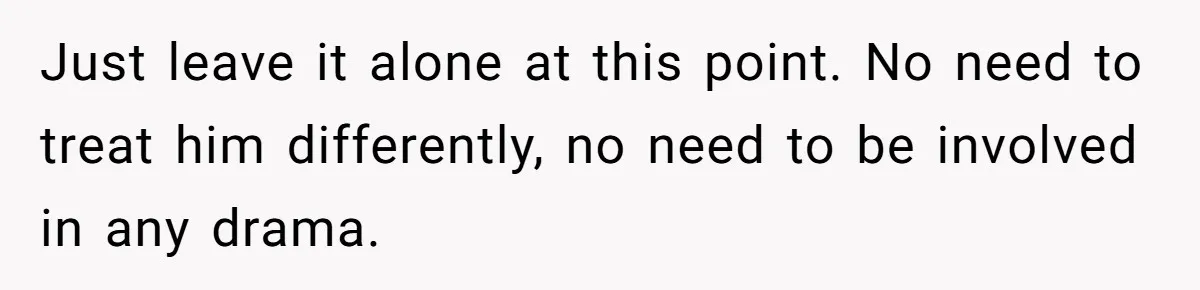Just leave it alone at this point. No need to treat him differently, no need to be involved in any drama.