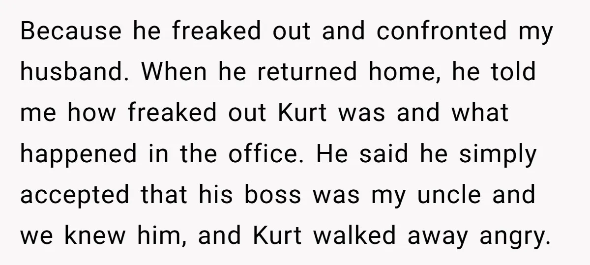 Because he freaked out and confronted my husband. When he returned home, he told me how freaked out Kurt was and what happened in the office. He said he simply...