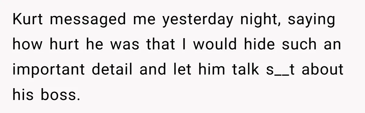 Kurt messaged me yesterday night, saying how hurt he was that I would hide such an important detail and let him talk s__t about his boss.