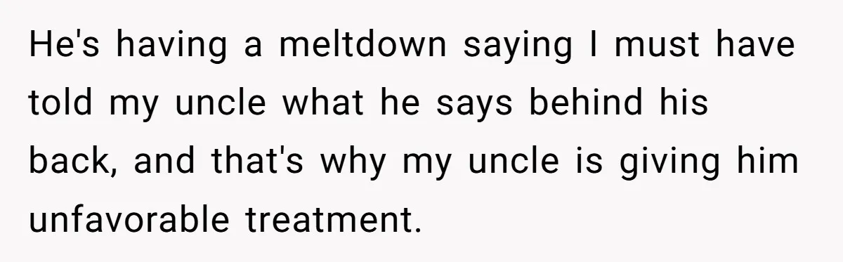He's having a meltdown saying I must have told my uncle what he says behind his back, and that's why my uncle is giving him unfavorable treatment.
