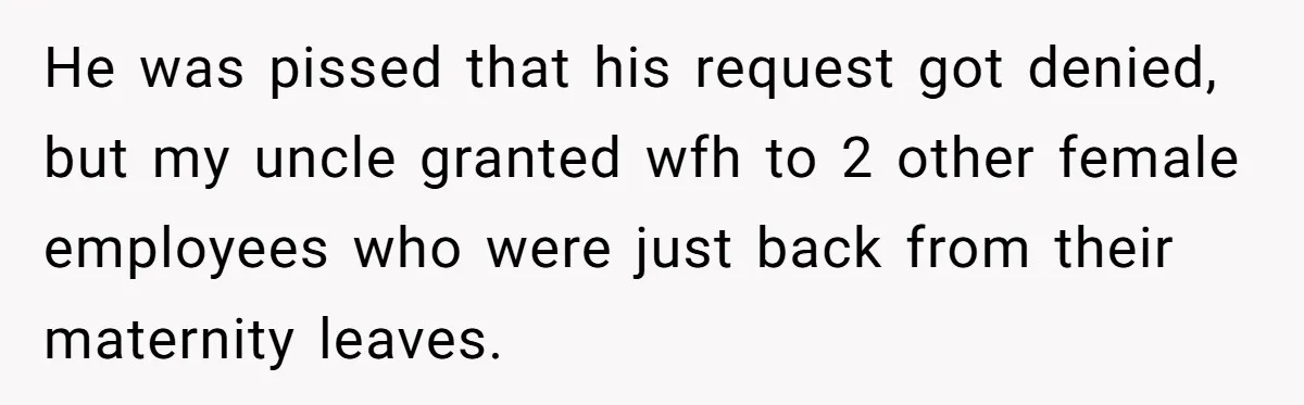 He was pissed that his request got denied, but my uncle granted wfh to 2 other female employees who were just back from their maternity leaves.