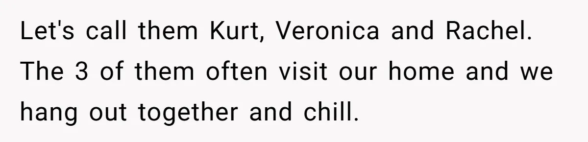 Let's call them Kurt, Veronica and Rachel. The 3 of them often visit our home and we hang out together and chill.