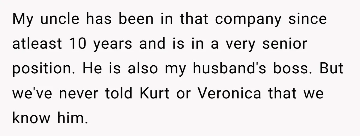 My uncle has been in that company since atleast 10 years and is in a very senior position. He is also my husband's boss. But we've never told Kurt or...