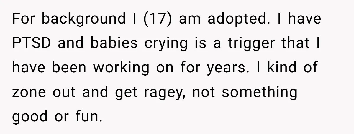 For background I (17) am adopted. I have PTSD and babies crying is a trigger that I have been working on for years. I kind of zone out and get...