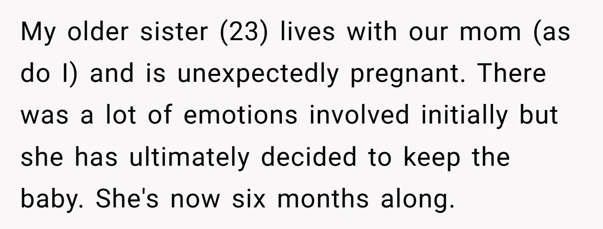 My older sister (23) lives with our mom (as do I) and is unexpectedly pregnant. There was a lot of emotions involved initially but she has ultimately decided to keep...