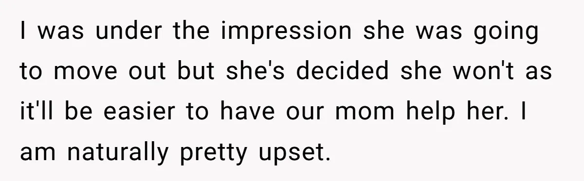 I was under the impression she was going to move out but she's decided she won't as it'll be easier to have our mom help her. I am naturally pretty...