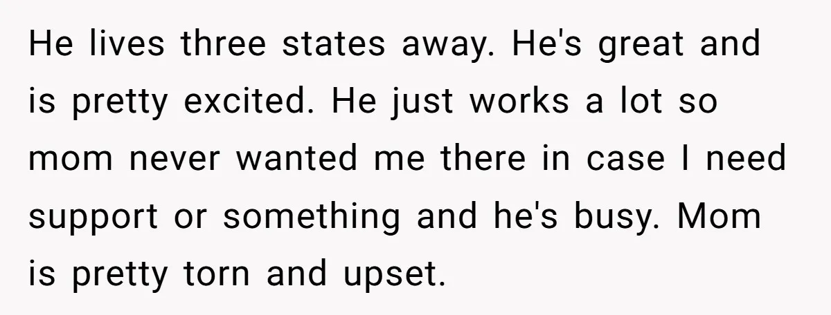 He lives three states away. He's great and is pretty excited. He just works a lot so mom never wanted me there in case I need support or something and...