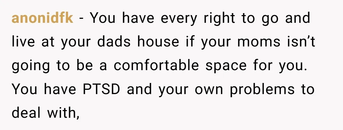 anonidfk − You have every right to go and live at your dads house if your moms isn’t going to be a comfortable space for you. You have PTSD and...