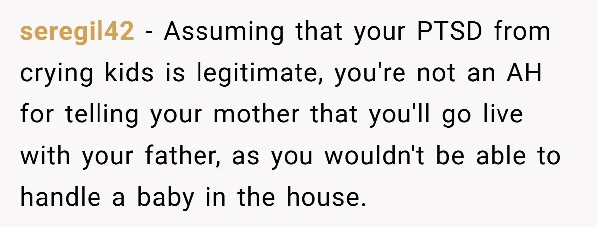 seregil42 − Assuming that your PTSD from crying kids is legitimate, you're not an AH for telling your mother that you'll go live with your father, as you wouldn't be...