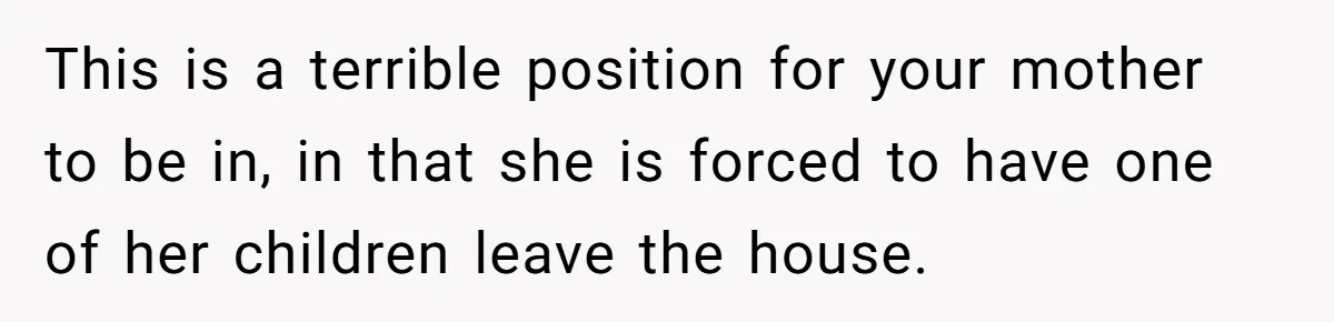 This is a terrible position for your mother to be in, in that she is forced to have one of her children leave the house.
