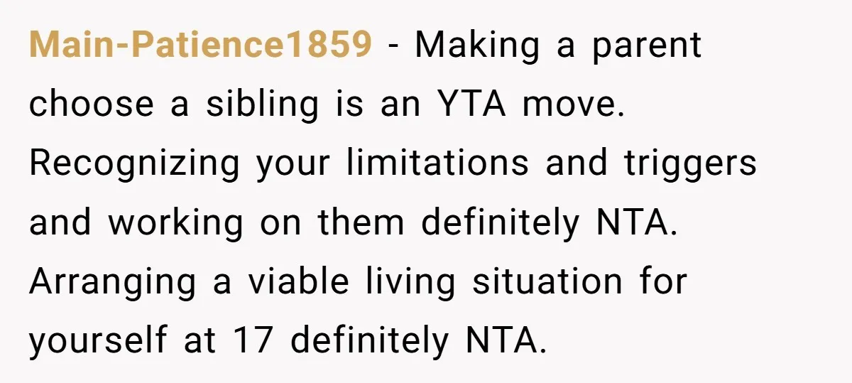 Main-Patience1859 − Making a parent choose a sibling is an YTA move. Recognizing your limitations and triggers and working on them definitely NTA. Arranging a viable living situation for yourself...