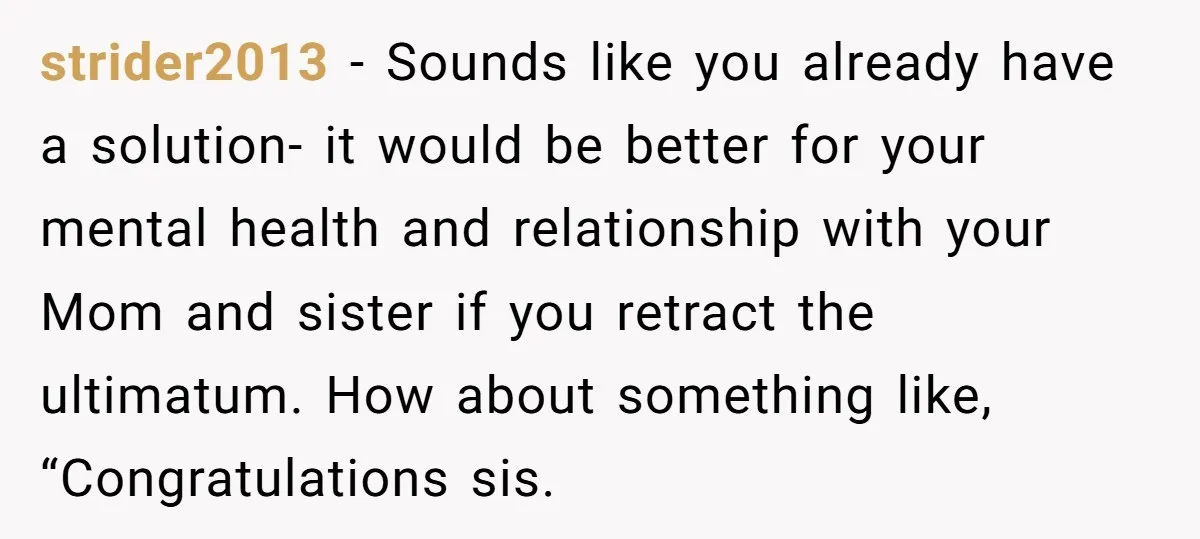 strider2013 − Sounds like you already have a solution- it would be better for your mental health and relationship with your Mom and sister if you retract the ultimatum. How...