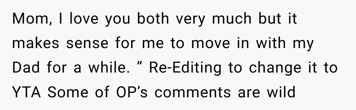 Mom, I love you both very much but it makes sense for me to move in with my Dad for a while. ” Re-Editing to change it to YTA Some...