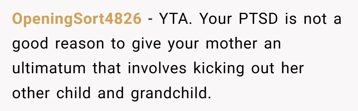 OpeningSort4826 − YTA. Your PTSD is not a good reason to give your mother an ultimatum that involves kicking out her other child and grandchild.