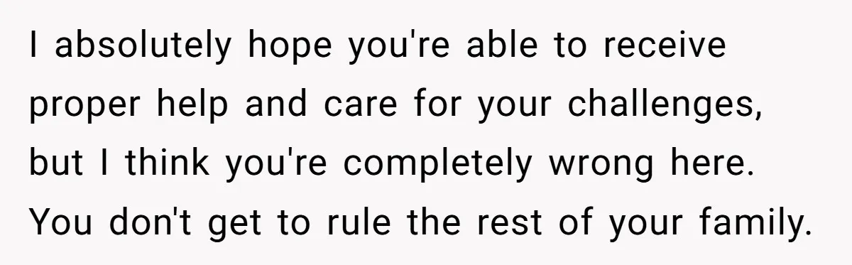 I absolutely hope you're able to receive proper help and care for your challenges, but I think you're completely wrong here. You don't get to rule the rest of your...