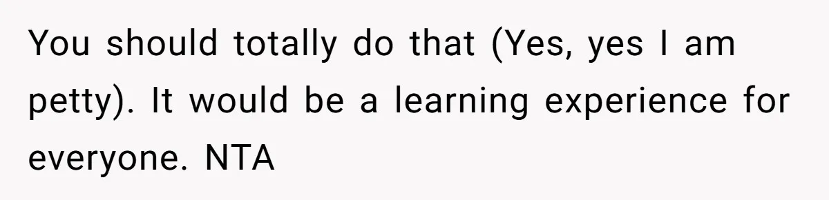 You should totally do that (Yes, yes I am petty). It would be a learning experience for everyone. NTA