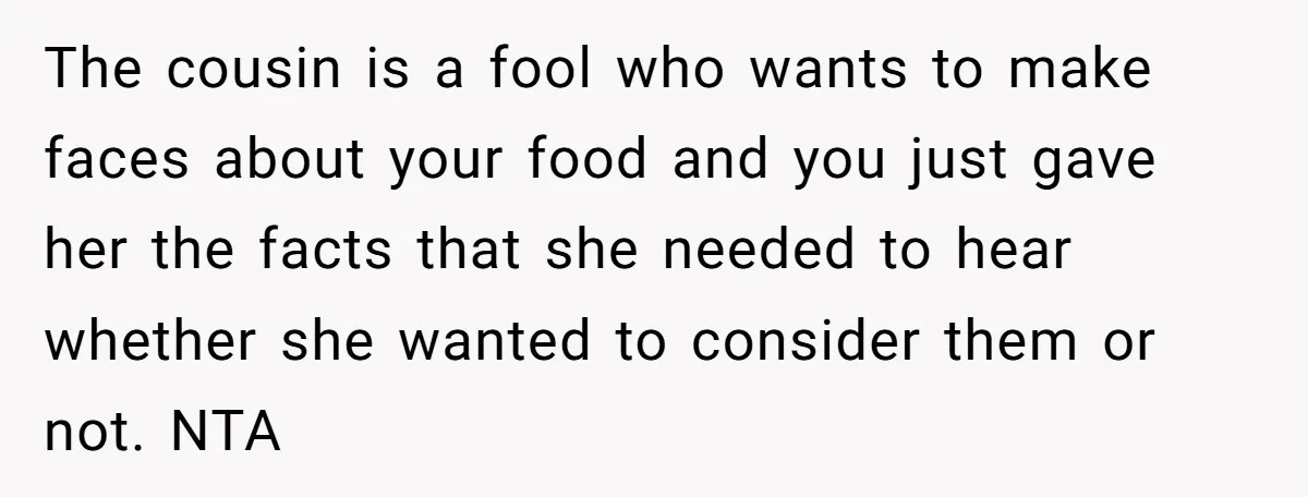 The cousin is a fool who wants to make faces about your food and you just gave her the facts that she needed to hear whether she wanted to consider...