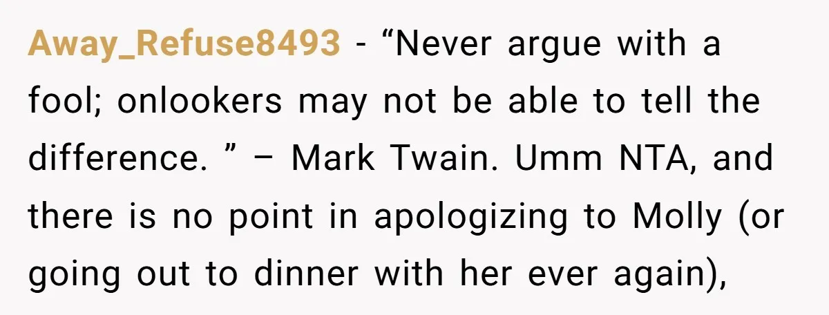 Away_Refuse8493 − “Never argue with a fool; onlookers may not be able to tell the difference. ” – Mark Twain. Umm NTA, and there is no point in apologizing to...
