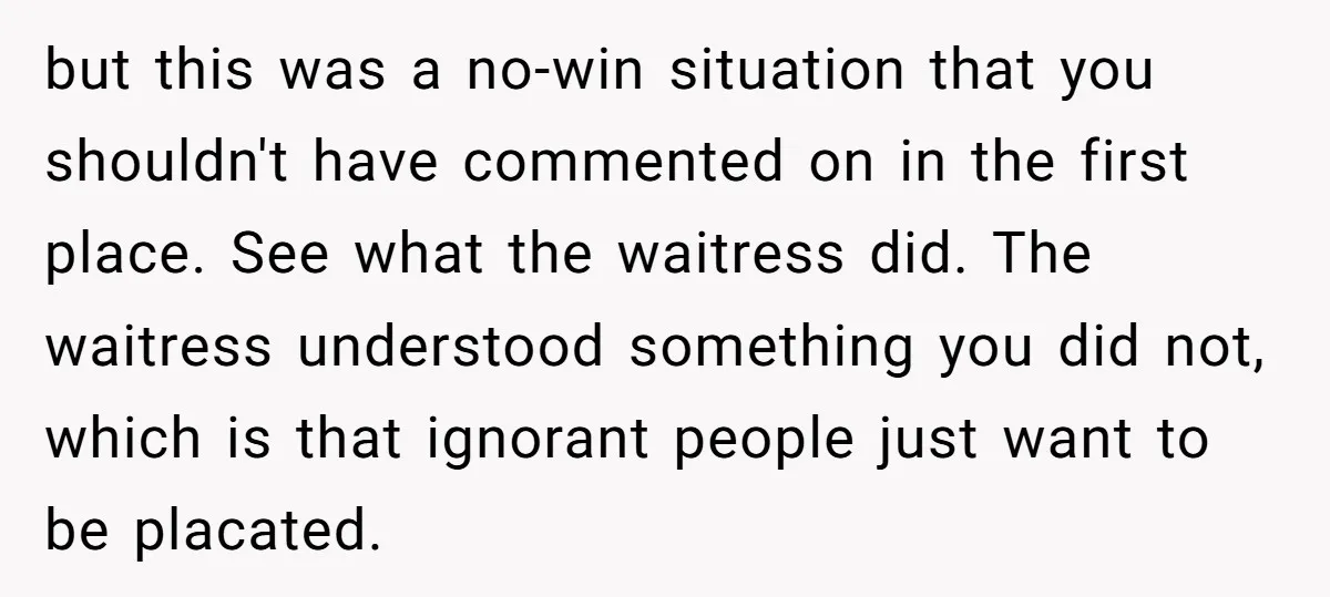 but this was a no-win situation that you shouldn't have commented on in the first place. See what the waitress did. The waitress understood something you did not, which is...