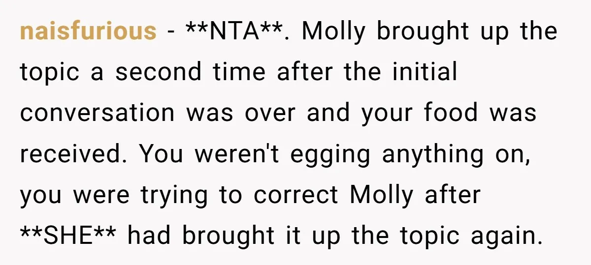 naisfurious − **NTA**. Molly brought up the topic a second time after the initial conversation was over and your food was received. You weren't egging anything on, you were trying...