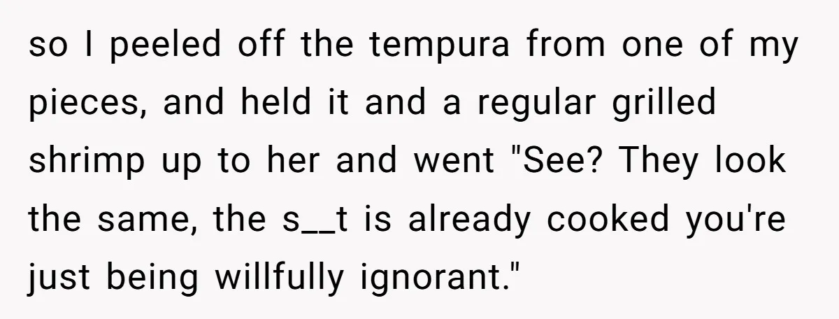 so I peeled off the tempura from one of my pieces, and held it and a regular grilled shrimp up to her and went "See? They look the same, the...
