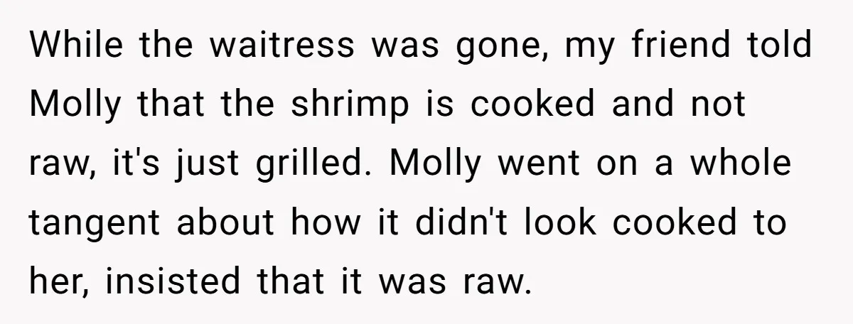 While the waitress was gone, my friend told Molly that the shrimp is cooked and not raw, it's just grilled. Molly went on a whole tangent about how it didn't...