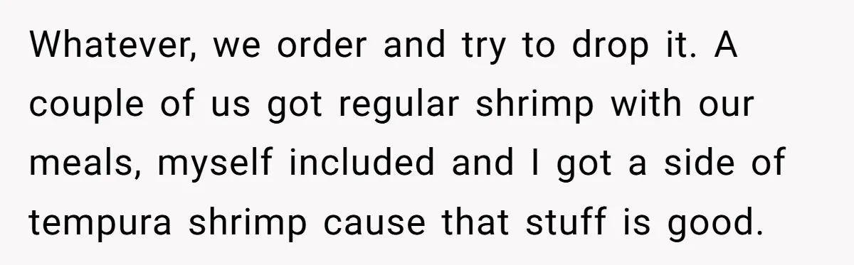 Whatever, we order and try to drop it. A couple of us got regular shrimp with our meals, myself included and I got a side of tempura shrimp cause that...