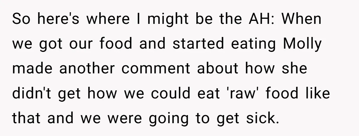So here's where I might be the AH: When we got our food and started eating Molly made another comment about how she didn't get how we could eat 'raw'...