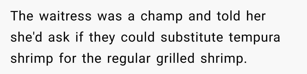 The waitress was a champ and told her she'd ask if they could substitute tempura shrimp for the regular grilled shrimp.