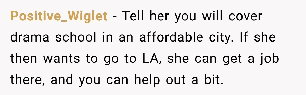 Positive_Wiglet − Tell her you will cover drama school in an affordable city. If she then wants to go to LA, she can get a job there, and you can...