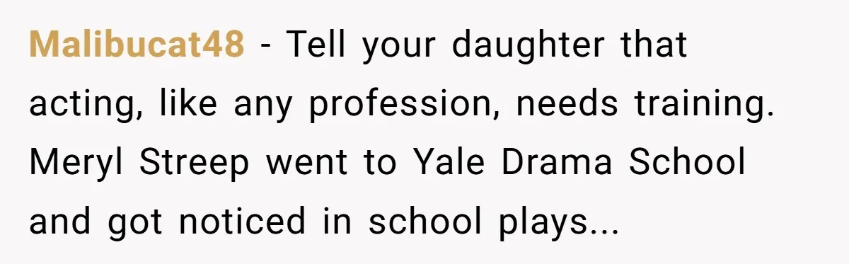 Malibucat48 − Tell your daughter that acting, like any profession, needs training. Meryl Streep went to Yale Drama School and got noticed in school plays...