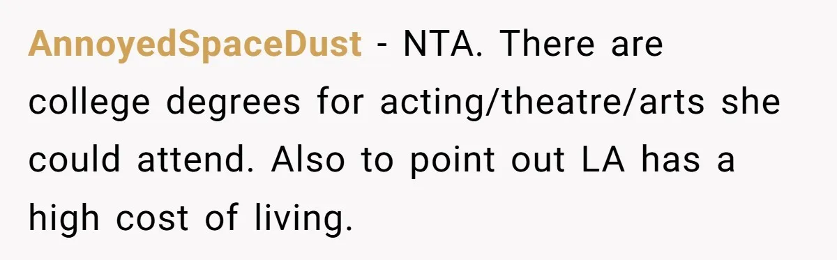AnnoyedSpaceDust − NTA. There are college degrees for acting/theatre/arts she could attend. Also to point out LA has a high cost of living.