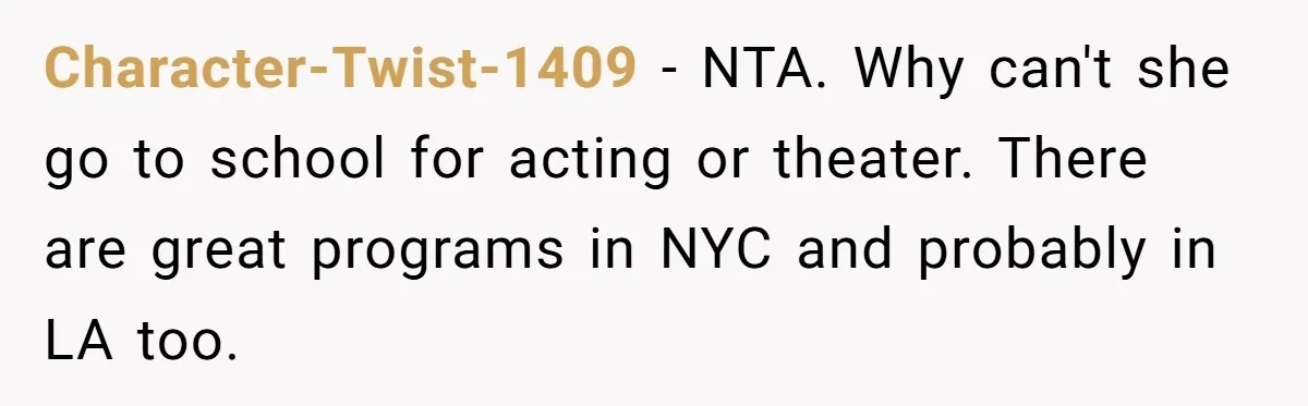 Character-Twist-1409 − NTA. Why can't she go to school for acting or theater. There are great programs in NYC and probably in LA too.