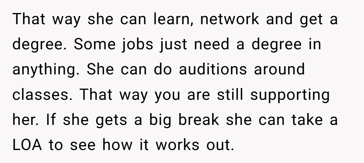 That way she can learn, network and get a degree. Some jobs just need a degree in anything. She can do auditions around classes. That way you are still supporting...
