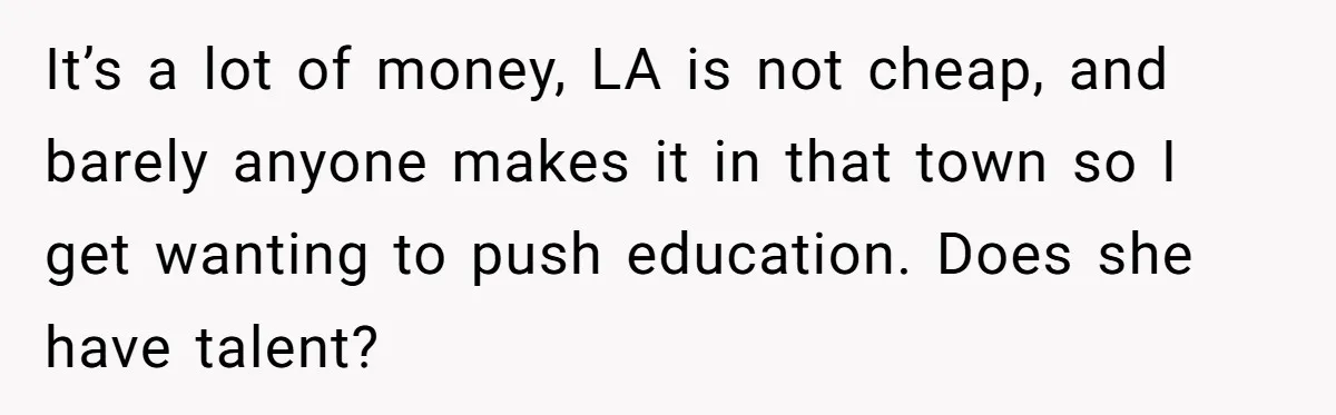 It’s a lot of money, LA is not cheap, and barely anyone makes it in that town so I get wanting to push education. Does she have talent?