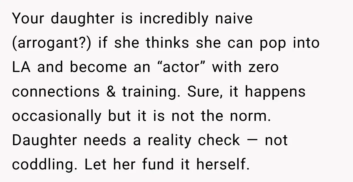 Your daughter is incredibly naive (arrogant?) if she thinks she can pop into LA and become an “actor” with zero connections & training. Sure, it happens occasionally but it is...