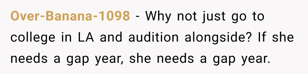 Over-Banana-1098 − Why not just go to college in LA and audition alongside? If she needs a gap year, she needs a gap year.