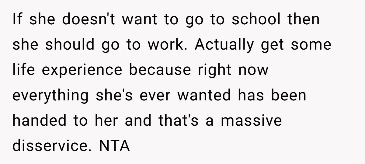 If she doesn't want to go to school then she should go to work. Actually get some life experience because right now everything she's ever wanted has been handed to...