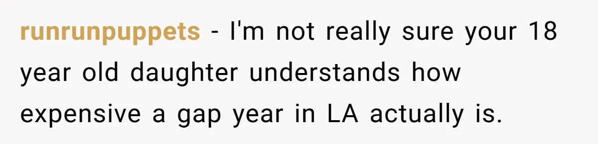 runrunpuppets − I'm not really sure your 18 year old daughter understands how expensive a gap year in LA actually is.