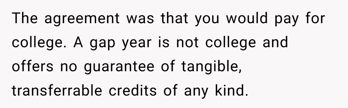 The agreement was that you would pay for college. A gap year is not college and offers no guarantee of tangible, transferrable credits of any kind.